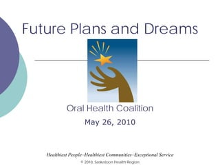 Future Plans and Dreams

Oral Health Coalition
May 26, 2010

Healthiest People~Healthiest Communities~Exceptional Service
© 2010, Saskatoon Health Region

 