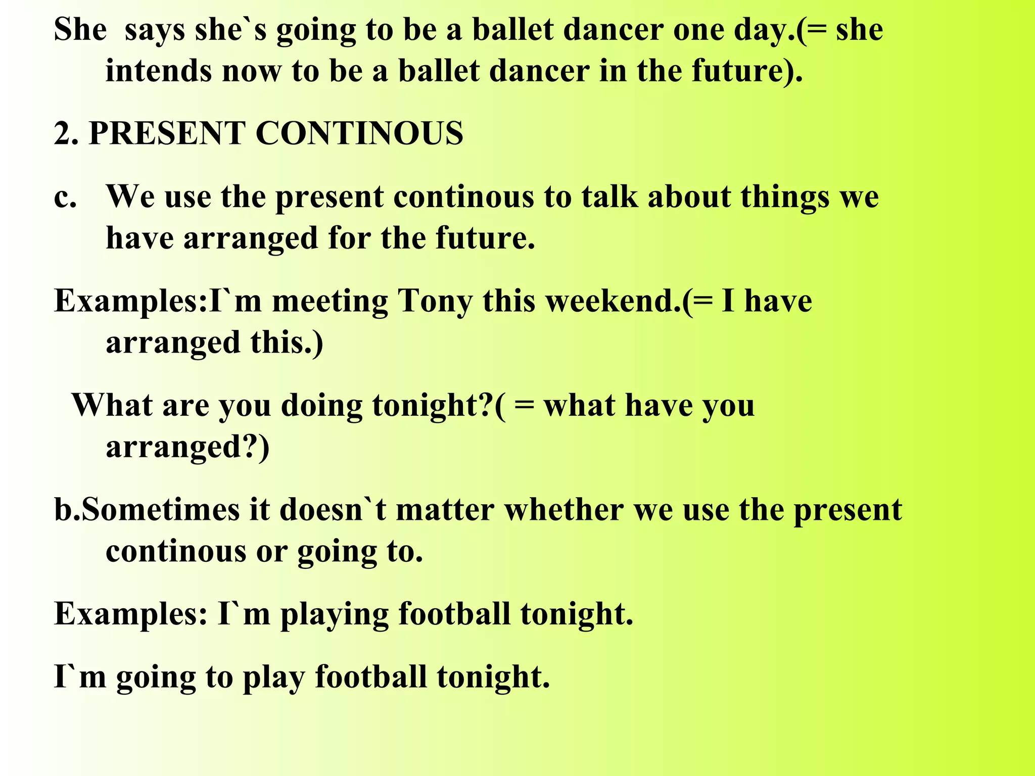 She  says she`s going to be a ballet dancer one day.(= she intends now to be a ballet dancer in the future). 2. PRESENT CONTINOUS We use the present continous to talk about things we have arranged for the future. Examples:I`m meeting Tony this weekend.(= I have arranged this.) What are you doing tonight?( = what have you arranged?) b.Sometimes it doesn`t matter whether we use the present continous or going to. Examples: I`m playing football tonight. I`m going to play football tonight. 