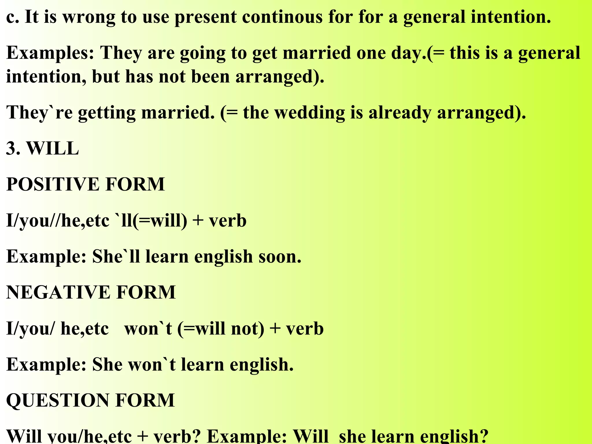 c. It is wrong to use present continous for for a general intention. Examples: They are going to get married one day.(= this is a general intention, but has not been arranged). They`re getting married. (= the wedding is already arranged). 3. WILL POSITIVE FORM I/you//he,etc `ll(=will) + verb Example: She`ll learn english soon. NEGATIVE FORM I/you/ he,etc  won`t (=will not) + verb Example: She won`t learn english. QUESTION FORM Will you/he,etc + verb? Example: Will  she learn english? 