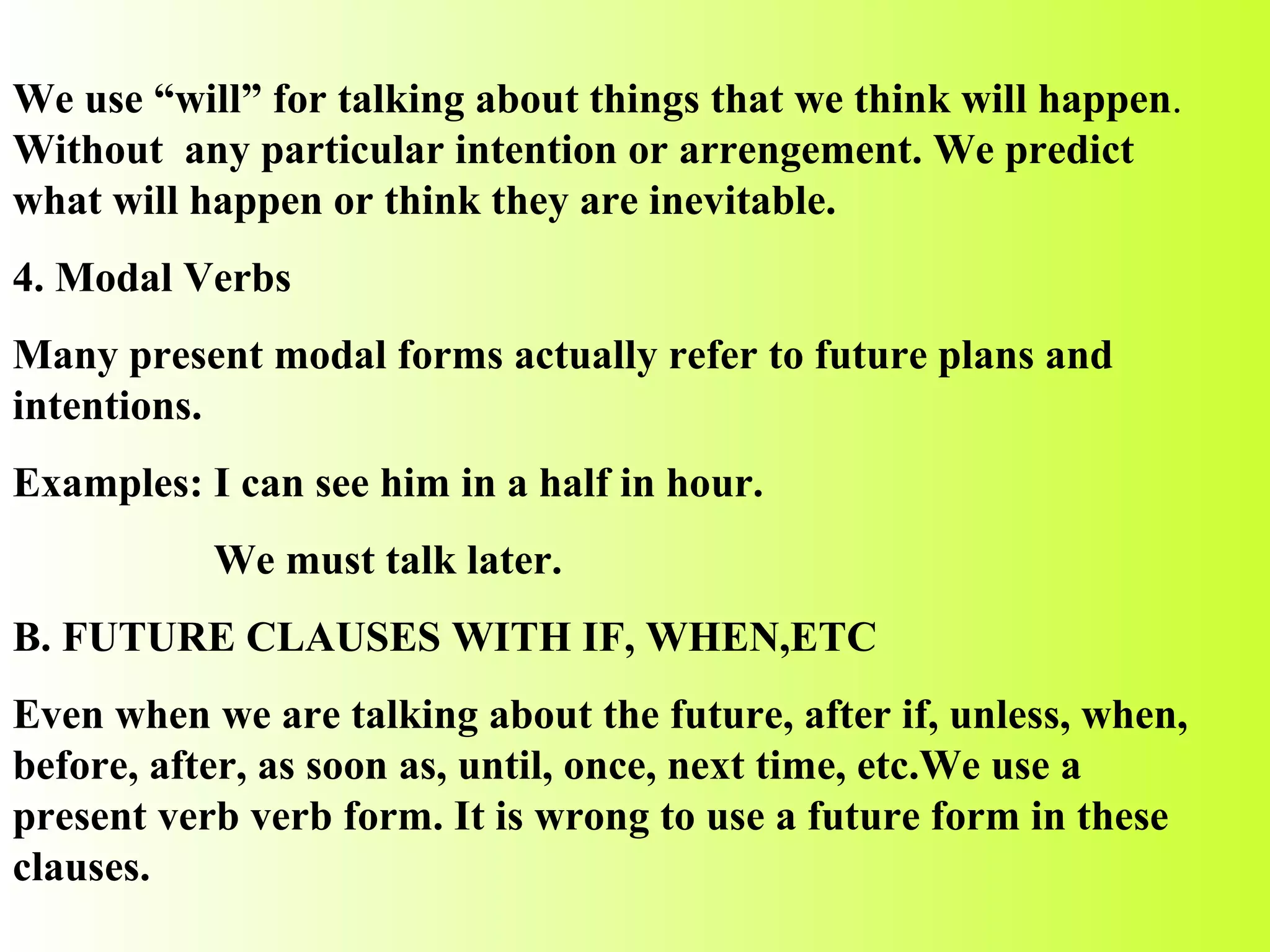 We use “will” for talking about things that we think will happen .  Without  any particular intention or arrengement. We predict what will happen or think they are inevitable. 4. Modal Verbs Many present modal forms actually refer to future plans and intentions. Examples: I can see him in a half in hour. We must talk later. B. FUTURE CLAUSES WITH IF, WHEN,ETC Even when we are talking about the future, after if, unless, when, before, after, as soon as, until, once, next time, etc.We use a present verb verb form. It is wrong to use a future form in these clauses. 