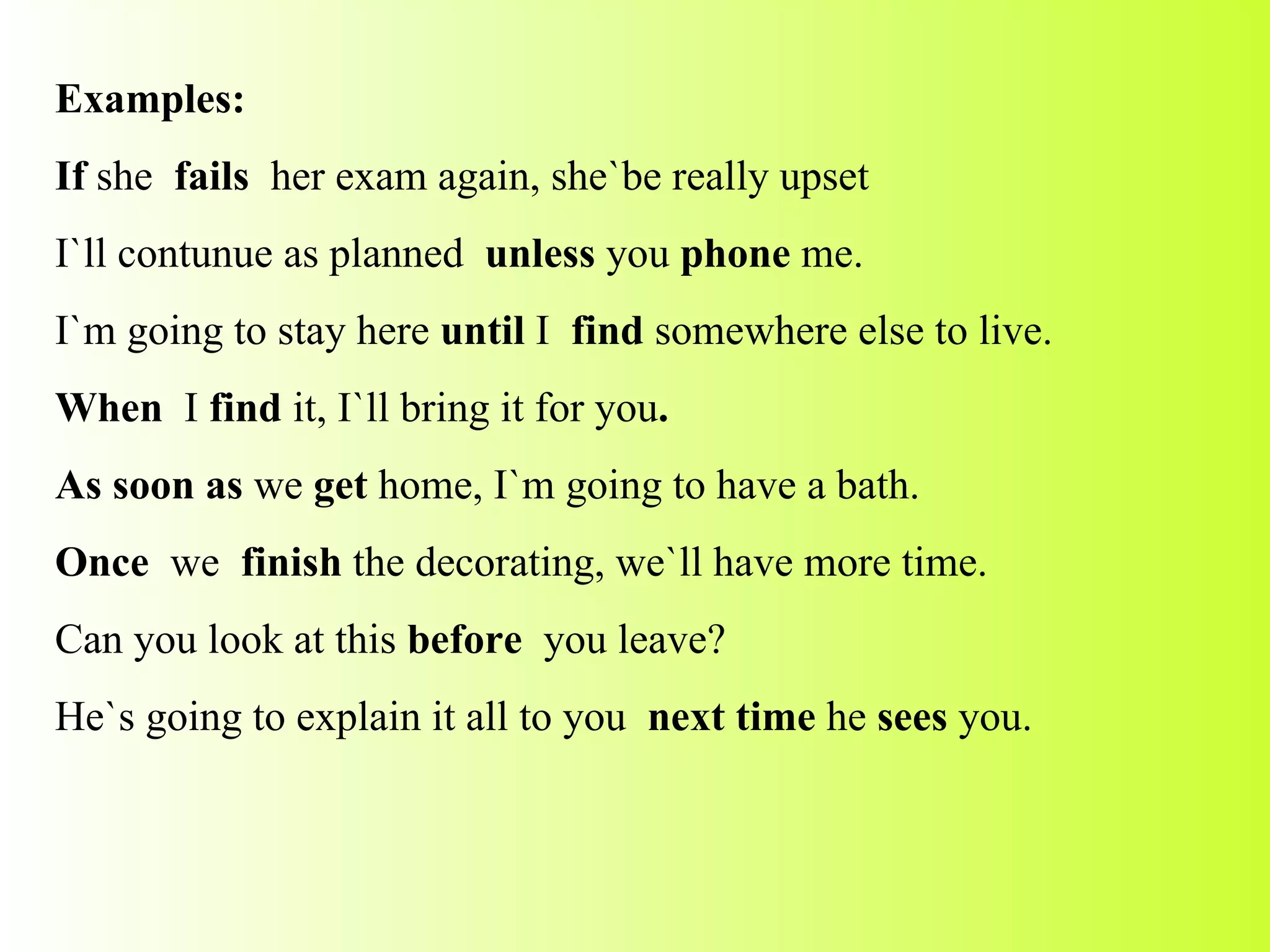 Examples: If  she  fails  her exam again, she`be really upset I`ll contunue as planned  unless  you  phone  me. I`m going to stay here  until  I  find  somewhere else to live. When  I  find  it,   I`ll bring it for you . As soon as  we  get  home, I`m going to have a bath. Once  we  finish  the decorating, we`ll have more time. Can you look at this  before  you leave? He`s going to explain it all to you  next time  he  sees  you. 