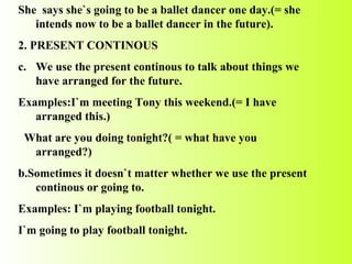 She  says she`s going to be a ballet dancer one day.(= she intends now to be a ballet dancer in the future). 2. PRESENT CONTINOUS We use the present continous to talk about things we have arranged for the future. Examples:I`m meeting Tony this weekend.(= I have arranged this.) What are you doing tonight?( = what have you arranged?) b.Sometimes it doesn`t matter whether we use the present continous or going to. Examples: I`m playing football tonight. I`m going to play football tonight. 