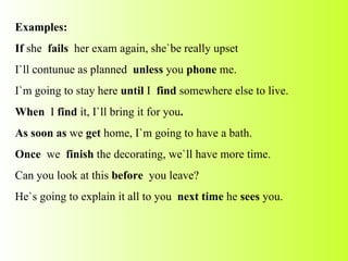 Examples: If  she  fails  her exam again, she`be really upset I`ll contunue as planned  unless  you  phone  me. I`m going to stay here  until  I  find  somewhere else to live. When  I  find  it,   I`ll bring it for you . As soon as  we  get  home, I`m going to have a bath. Once  we  finish  the decorating, we`ll have more time. Can you look at this  before  you leave? He`s going to explain it all to you  next time  he  sees  you. 