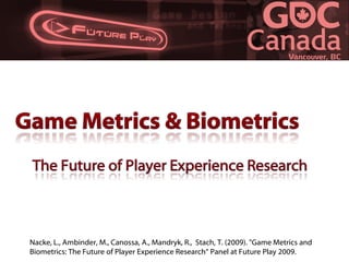 Nacke, L., Ambinder, M., Canossa, A., Mandryk, R., Stach, T. (2009). quot;Game Metrics and
Biometrics: The Future of Player Experience Research“ Panel at Future Play 2009.
 