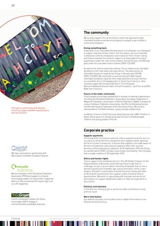 29




                                                                              The community
                                                                              We actively support the communities in which we operate through
                                                                              charitable donations and by encouraging our people to get involved in
                                                                              community initiatives.

                                                                              Giving something back
                                                                              A key tenet of our charitable donation policy is to empower our employees
                                                                              to support charities of their choice. For this reason, we run a matched
                                                                              contribution scheme. Employees raise money for their chosen charity
                                                                              and Future matches this amount, subject to a reasonable limit and to
                                                                              qualification under the rules of the scheme. During the year, £16,000 was
                                                                              paid under the charitable match scheme (2009: £26,000).

                                                                              As well as the charity matching scheme, Future makes local charitable
                                                                              donations in the cities where we have offices. The total amount of
                                                                              charitable donations made by the Group in the year was £39,000
                                                                              (2009: £55,000). We continued our partnership with Bath-based
                                                                              charitable foundation, Quartet, who make donations to local charities
                                                                              on our behalf. At our US headquarters in South San Francisco, other
                                                                              charities supported include Slide Ranch, First Graduate,
                                                                              Belmont-Redwood Shores Public School Foundation, Joy Prom and AIDS
                                                                              Walk San Fransisco.

                                                                              Future in the wider community
                                                                              Future people are actively involved with a number of national organisations
                                                                              including the Periodical Publishers’ Association, European Federation of
                                                                              Magazine Publishers, Association of Online Publishers, NABS, European 
                                                                              Leisure Software Publishers Association, the IPA, the Marketing Society
                                                                              and the International Federation of the Periodical Press. We are also
Through our partnership with Quartet,
                                                                              represented on The Bath Initiative, a public:private collaboration.
Future has supported Bath-based projects
like the City Farm
                                                                              In addition, Future’s Chief Executive Stevie Spring chairs BBC Children in
                                                                              Need, whose goal is to change positively the lives of disadvantaged
                                                                              children and young people in the UK.




                                                                              Corporate practice
                                                                              Supplier payments
                                                                              The Group does not follow an external code on payment practice, but it is
                                                                              our policy to settle the terms of payment with suppliers when agreeing
                                                                              the terms of each transaction; to ensure that suppliers are made aware of
                                                                              the terms of payment; and to pay all suppliers when their invoices
                                                                              become contractually due for payment. At 30 September 2010, the Group
                                                                              as a whole had 42 (2009: 42) days of purchases outstanding. The Company
We have continued our partnership with                                        had no trade creditors at 30 September 2010.
Bath-based charitable foundation Quartet.
                                                                              Ethics and human rights
                                                                              Future supports the standards set out in the UN Global Compact on the
                                                                              Responsibilities of Business, and endorses the principle that no
                                                                              underage, forced, or prison labour should be employed; that no one is
                                                                              denied a job because of gender, age, sexual orientation, ethnic origin,
                                                                              religion, affiliation or association and that factories comply with laws
We are members of the Periodical Publishers’                                  protecting the environment. Our supplier audits include an ethical
Association (PPA) and support its initiative                                  questionnaire. We work co-operatively with licensees and we do not
encouraging readers to recycle their magazines                                participate in or support exploitative labour or other arrangements in
after use. We incorporate the recycle logo in all                             any country.
our UK magazines.
                                                                              Political contributions
                                                                              In line with our Company policy, we do not make contributions to any
                                                                              political cause.

                                                                              More information
Future’s employee initiative, Go Green,                                       Our website futureplc.com includes more in-depth information on our
encourages staff to engage in                                                 CR policies and practices.
environmentally sustainable practices.




Future plc 	                                Annual Report and Accounts 2010
 