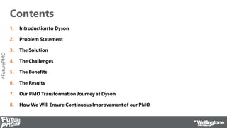 #FuturePMO
Contents
1. Introductionto Dyson
2. Problem Statement
3. The Solution
4. The Challenges
5. The Benefits
6. The Results
7. Our PMO Transformation Journey at Dyson
8. How We Will Ensure Continuous Improvementof our PMO
 