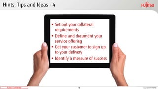 13Fujitsu Confidential Copyright 2017 FUJITSU
Hints, Tips and Ideas - 4
 Set out your collateral
requirements
 Define and document your
service offering
 Get your customer to sign up
to your delivery
 Identify a measure of success
 