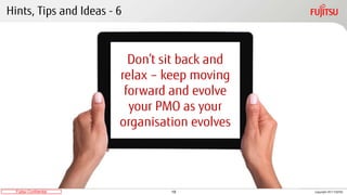 19Fujitsu Confidential Copyright 2017 FUJITSU
Hints, Tips and Ideas - 6
Don’t sit back and
relax – keep moving
forward and evolve
your PMO as your
organisation evolves
 