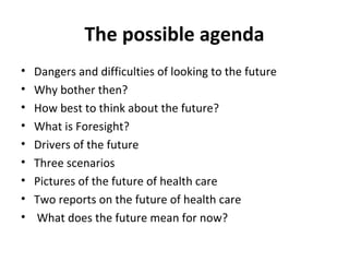 The possible agenda Dangers and difficulties of looking to the future Why bother then? How best to think about the future? What is Foresight? Drivers of the future Three scenarios Pictures of the future of health care Two reports on the future of health care What does the future mean for now? 