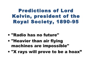 Predictions of Lord Kelvin, president of the Royal Society, 1890-95 &quot;Radio has no future&quot; &quot;Heavier than air flying machines are impossible&quot; &quot;X rays will prove to be a hoax” 