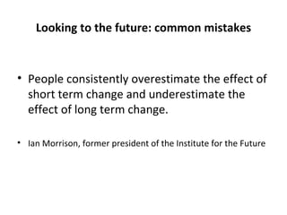 Looking to the future: common mistakes People consistently overestimate the effect of short term change and underestimate the effect of long term change. Ian Morrison, former president of the Institute for the Future 
