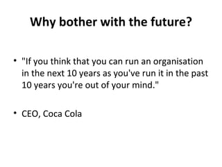 Why bother with the future? &quot;If you think that you can run an organisation in the next 10 years as you've run it in the past 10 years you're out of your mind.&quot; CEO, Coca Cola 