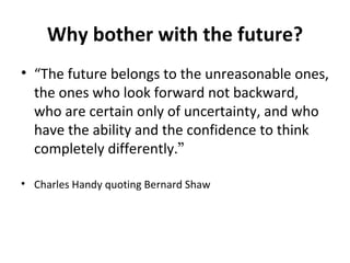 Why bother with the future? “ The future belongs to the unreasonable ones, the ones who look forward not backward, who are certain only of uncertainty, and who have the ability and the confidence to think completely differently. ” Charles Handy quoting Bernard Shaw 