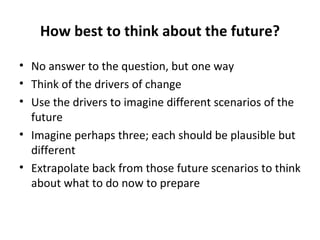 How best to think about the future? No answer to the question, but one way Think of the drivers of change Use the drivers to imagine different scenarios of the future Imagine perhaps three; each should be plausible but different Extrapolate back from those future scenarios to think about what to do now to prepare 