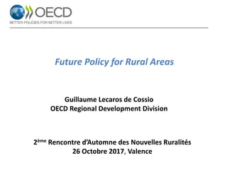 Future Policy for Rural Areas
Guillaume Lecaros de Cossio
OECD Regional Development Division
2ème Rencontre d’Automne des Nouvelles Ruralités
26 Octobre 2017, Valence
 