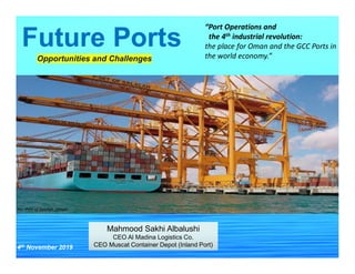 Future Ports
Mahmood Sakhi Albalushi
CEO Al Madina Logistics Co.
CEO Muscat Container Depot (Inland Port)
Mahmood Sakhi Albalushi
CEO Al Madina Logistics Co.
CEO Muscat Container Depot (Inland Port)4th November 2019
Opportunities and Challenges
“Port Operations and
the 4th industrial revolution:
the place for Oman and the GCC Ports in
the world economy.”
Pic: Port of Salalah, Oman
 