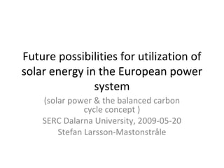 Future possibilities for utilization of
solar energy in the European power
system
(solar power & the balanced carbon
cycle concept )
SERC Dalarna University, 2009-05-20
Stefan Larsson-Mastonstråle
 