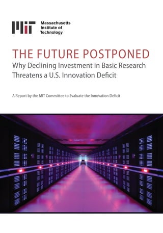 THE FUTURE POSTPONED
Why Declining Investment in Basic Research
Threatens a U.S. Innovation Deficit
A Report by the MIT Committee to Evaluate the Innovation Deficit
To download a copy of this report, go to dc.mit.edu/innovation-deficit.
MIT Washington Office
820 First St. NE, Suite 610
Washington, DC 20002-8031
Tel: 202-789-1828
dc.mit.edu/innovation-deficit
 