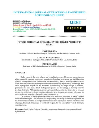 International Journal of Electrical Engineering and Technology (IJEET), ISSN 0976 –
6545(Print), ISSN 0976 – 6553(Online) Volume 4, Issue 2, March – April (2013), © IAEME
427
FUTURE POTENTIAL OF SMALL HYDRO POWER PROJECT IN
INDIA
ANKUSH GUPTA
Assistant Professor Vaishno Group of Engineering and Technology, Jammu, India
AMEESH KUMAR SHARMA
Electrical Site Incharge Schneider Electric Infrastructure Ltd, Jammu, India
UMESH SHARMA
Instructor in IISD (Indian Institute of Skill Development), Jammu, India
ABSTRACT
Hydro energy is the most reliable and cost effective renewable energy source. Among
all the renewable energies, hydropower occupies the first place in the world and it will keep this
place for many years to come. Amongst the renewable energy sources, small hydropower is one
of the most attractive and probably the oldest environmentally began energy technology. The
small hydropower project can be developed economically by simple design of turbines,
generators and civil work. Small hydropower systems use the energy in flowing water to
produce electricity. Although there are several ways to harness the moving water to produce
energy, run of the river systems, which do not require large storage reservoirs, are often used for
micro hydro and sometimes for small- scale hydro projects.
The position of hydro plants becomes more and more important in today’s global
renewable technologies. The cost effective way to bring electricity to remote villages that are
far from transmission lines. It is expected to increase more rapidly than demand for other forms
of energy. Hydro electric energy is worldwide responsible for some 2600 Twh of electricity
output per year.
Keywords: Small Hydro Projects, Electricity requirement, Economic Assessment of Small
Hydro Power
INTERNATIONAL JOURNAL OF ELECTRICAL ENGINEERING
& TECHNOLOGY (IJEET)
ISSN 0976 – 6545(Print)
ISSN 0976 – 6553(Online)
Volume 4, Issue 2, March – April (2013), pp. 427-442
© IAEME: www.iaeme.com/ijeet.asp
Journal Impact Factor (2013): 5.5028 (Calculated by GISI)
www.jifactor.com
IJEET
© I A E M E
 