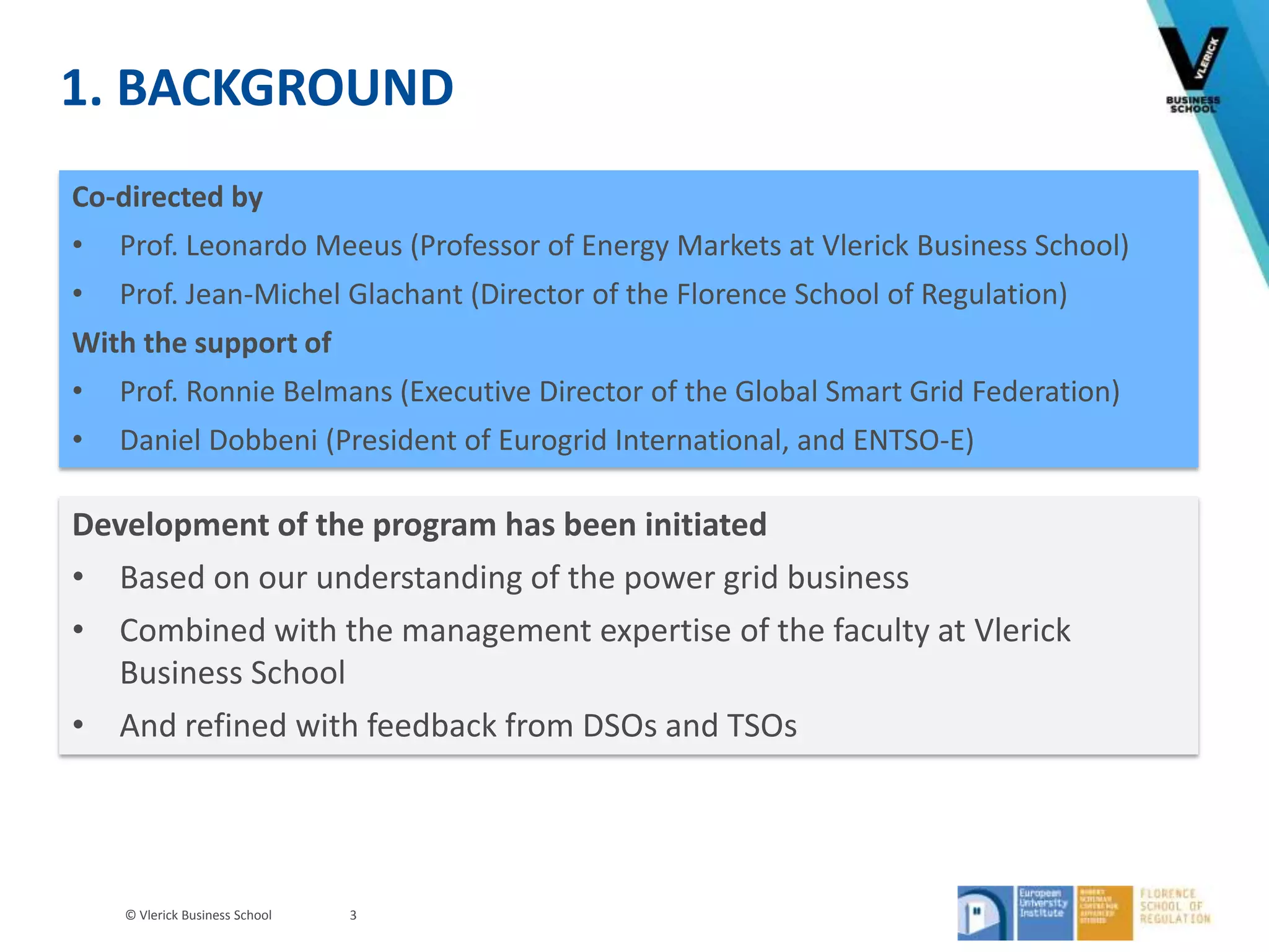 © Vlerick Business School
1. BACKGROUND
3
Co-directed by
• Prof. Leonardo Meeus (Professor of Energy Markets at Vlerick Business School)
• Prof. Jean-Michel Glachant (Director of the Florence School of Regulation)
With the support of
• Prof. Ronnie Belmans (Executive Director of the Global Smart Grid Federation)
• Daniel Dobbeni (President of Eurogrid International, and ENTSO-E)
Development of the program has been initiated
• Based on our understanding of the power grid business
• Combined with the management expertise of the faculty at Vlerick
Business School
• And refined with feedback from DSOs and TSOs
 