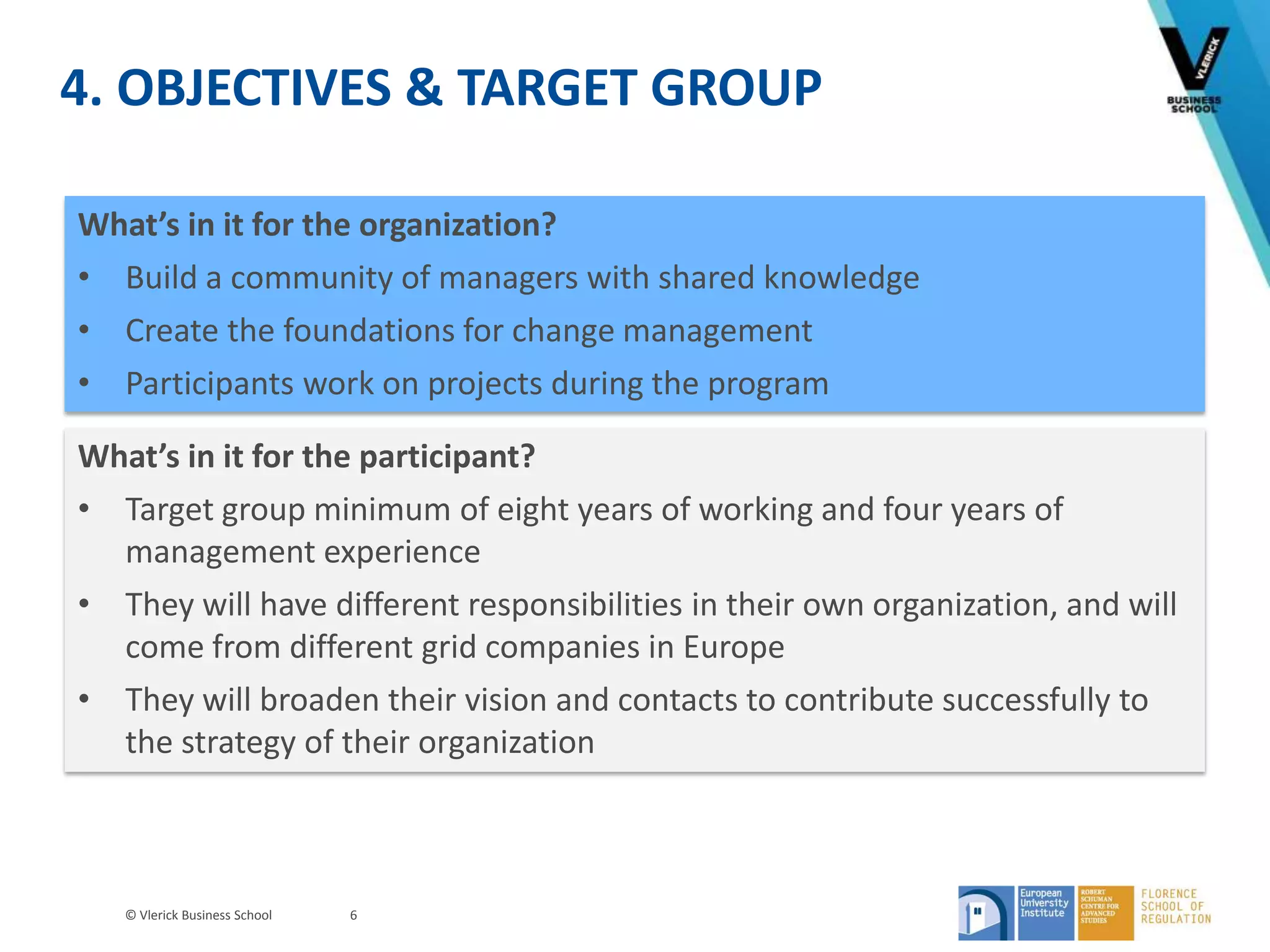 © Vlerick Business School
4. OBJECTIVES & TARGET GROUP
6
What’s in it for the organization?
• Build a community of managers with shared knowledge
• Create the foundations for change management
• Participants work on projects during the program
What’s in it for the participant?
• Target group minimum of eight years of working and four years of
management experience
• They will have different responsibilities in their own organization, and will
come from different grid companies in Europe
• They will broaden their vision and contacts to contribute successfully to
the strategy of their organization
 