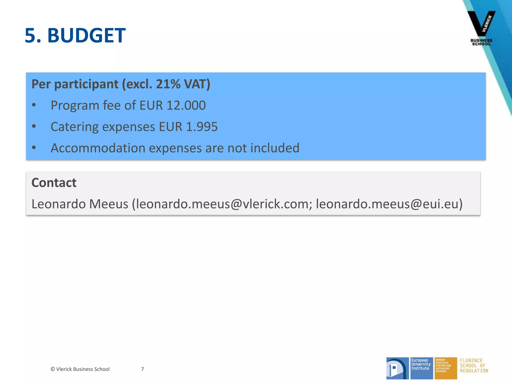 © Vlerick Business School
5. BUDGET
7
Contact
Leonardo Meeus (leonardo.meeus@vlerick.com; leonardo.meeus@eui.eu)
Per participant (excl. 21% VAT)
• Program fee of EUR 12.000
• Catering expenses EUR 1.995
• Accommodation expenses are not included
 
