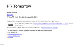 @jangles 9
This presentation deck and original content therein is copyright 2015 Neville Hobson. Some rights reserved.
Re-use of this deck permitted under a Creative Commons Attribution-NonCommercial-ShareAlike 3.0 license - read the
license for terms.
Other presentations by Neville Hobson are available from Slideshare at http://www.slideshare.net/neville.
If you have questions or comment arising from your use of this deck, contact Neville Hobson:
 +44 7577 997 222
 neville@nevillehobson.com
 www.nevillehobson.com
 @jangles
PR Tomorrow
Neville Hobson
@jangles
#FuturePR Hack Day, London, July 23, 2015
 