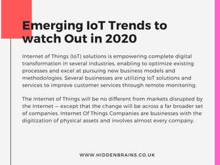 Emerging IoT Trends to
watch Out in 2020
Internet of Things (IoT) solutions is empowering complete digital
transformation in several industries, enabling to optimize existing
processes and excel at pursuing new business models and
methodologies. Several businesses are utilizing IoT solutions and
services to improve customer services through remote monitoring.
The Internet of Things will be no different from markets disrupted by
the Internet — except that the change will be across a far broader set
of companies. Internet Of Things Companies are businesses with the
digitization of physical assets and involves almost every company.
WWW.HIDDENBRAINS.CO.UK
 