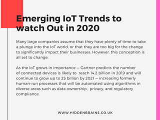 Emerging IoT Trends to
watch Out in 2020
Many large companies assume that they have plenty of time to take
a plunge into the IoT world, or that they are too big for the change
to significantly impact their businesses. However, this conception is
all set to change.
As the IoT grows in importance — Gartner predicts the number
of connected devices is likely to  reach 14.2 billion in 2019 and will
continue to grow up to 25 billion by 2021 — increasing formerly
human-run processes that will be automated using algorithms in
diverse areas such as data ownership,  privacy, and regulatory
compliance.
WWW.HIDDENBRAINS.CO.UK
 