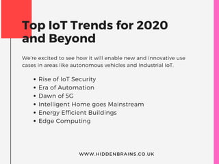 Top IoT Trends for 2020
and Beyond
We’re excited to see how it will enable new and innovative use
cases in areas like autonomous vehicles and Industrial IoT.
Rise of IoT Security
Era of Automation
Dawn of 5G
Intelligent Home goes Mainstream
Energy Efficient Buildings
Edge Computing
WWW.HIDDENBRAINS.CO.UK
 