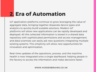 2. Era of Automation
IoT application platforms continue to grow leveraging the value of
aggregate data, bringing together disparate device types and
analytics to quickly build scalable solutions. Modern IoT
platforms will allow new applications can be rapidly developed and
deployed. All the collected information is stored in a shared data
repository with sophisticated permissions and access management,
and data scientists can easily ask new questions integrating multiple
existing systems. This simplicity will allow new opportunities for
innovation and optimization.
Real-time updates of the operations, process, and the machine
health is now integrated onto a single dashboard, helping people in
the factory to access the information and make decisions faster.
WWW.HIDDENBRAINS.CO.UK
 