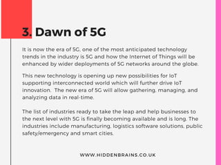 3. Dawn of 5G
It is now the era of 5G, one of the most anticipated technology
trends in the industry is 5G and how the Internet of Things will be
enhanced by wider deployments of 5G networks around the globe.
This new technology is opening up new possibilities for IoT
supporting interconnected world which will further drive IoT
innovation.  The new era of 5G will allow gathering, managing, and
analyzing data in real-time.
The list of industries ready to take the leap and help businesses to
the next level with 5G is finally becoming available and is long. The
industries include manufacturing, logistics software solutions, public
safety/emergency and smart cities.
WWW.HIDDENBRAINS.CO.UK
 