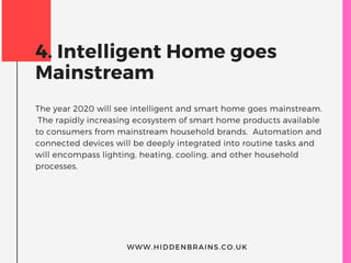 4. Intelligent Home goes
Mainstream
The year 2020 will see intelligent and smart home goes mainstream.
 The rapidly increasing ecosystem of smart home products available
to consumers from mainstream household brands.  Automation and
connected devices will be deeply integrated into routine tasks and
will encompass lighting, heating, cooling, and other household
processes.
WWW.HIDDENBRAINS.CO.UK
 