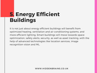 5. Energy Efficient
Buildings
It is not just about energy efficient buildings will benefit from
optimized heating, ventilation and air conditioning systems, and
more efficient lighting. Smart buildings will move towards space
optimization, safety alerts, security, as well as asset tracking, with the
help of advanced technologies like location services, image
recognition vision and ML.
WWW.HIDDENBRAINS.CO.UK
 