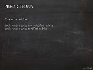 PREDICTIONS

Choose the best form.

Look. Andy is going to / will fall off his bike.
Look. Andy is going to fall off his bike.
 