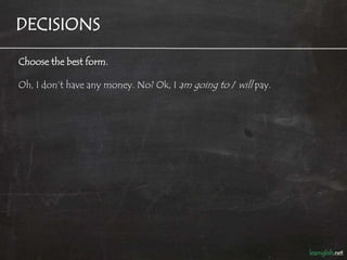 DECISIONS

Choose the best form.

Oh, I don’t have any money. No? Ok, I am going to / will pay.
 
