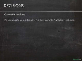 DECISIONS

Choose the best form.

Do you want to go out tonight? No, I am going to / will clean the house.
 