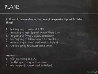 PLANS

In three of these sentences, the present progressive is possible. Which
three?

1.   Jack is going to arrive at 4.00.
2.   I'm going to learn Spanish one of these days.
3.   I'm going to fly to Glasgow tomorrow.
4.   Alan's going to tell me about his problems.
5.   We're going to spend next week in Ireland.
6.   Are you going to answer those letters?


Answer:
1. John is arriving at 4.00.
2. I’m flying to Glasgow tomorrow.
3. We are spending next week in Ireland.
 