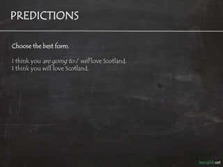 PREDICTIONS

Choose the best form.

I think you are going to / will love Scotland.
I think you will love Scotland.
 