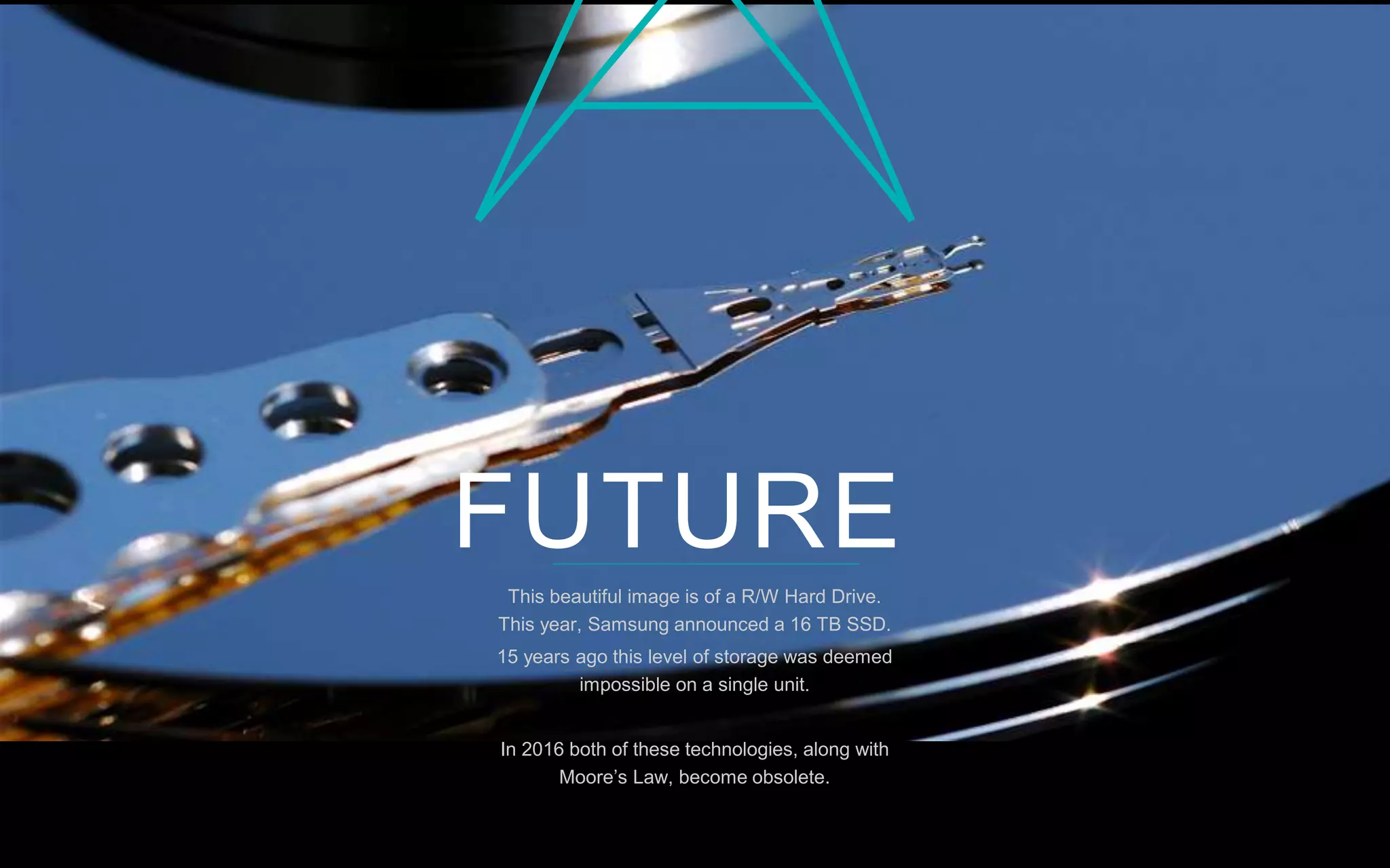 1P a g e
This beautiful image is of a R/W Hard Drive.
This year, Samsung announced a 16 TB SSD.
15 years ago this level of storage was deemed
impossible on a single unit.
In 2016 both of these technologies, along with
Moore’s Law, become obsolete.
FUTURE
 