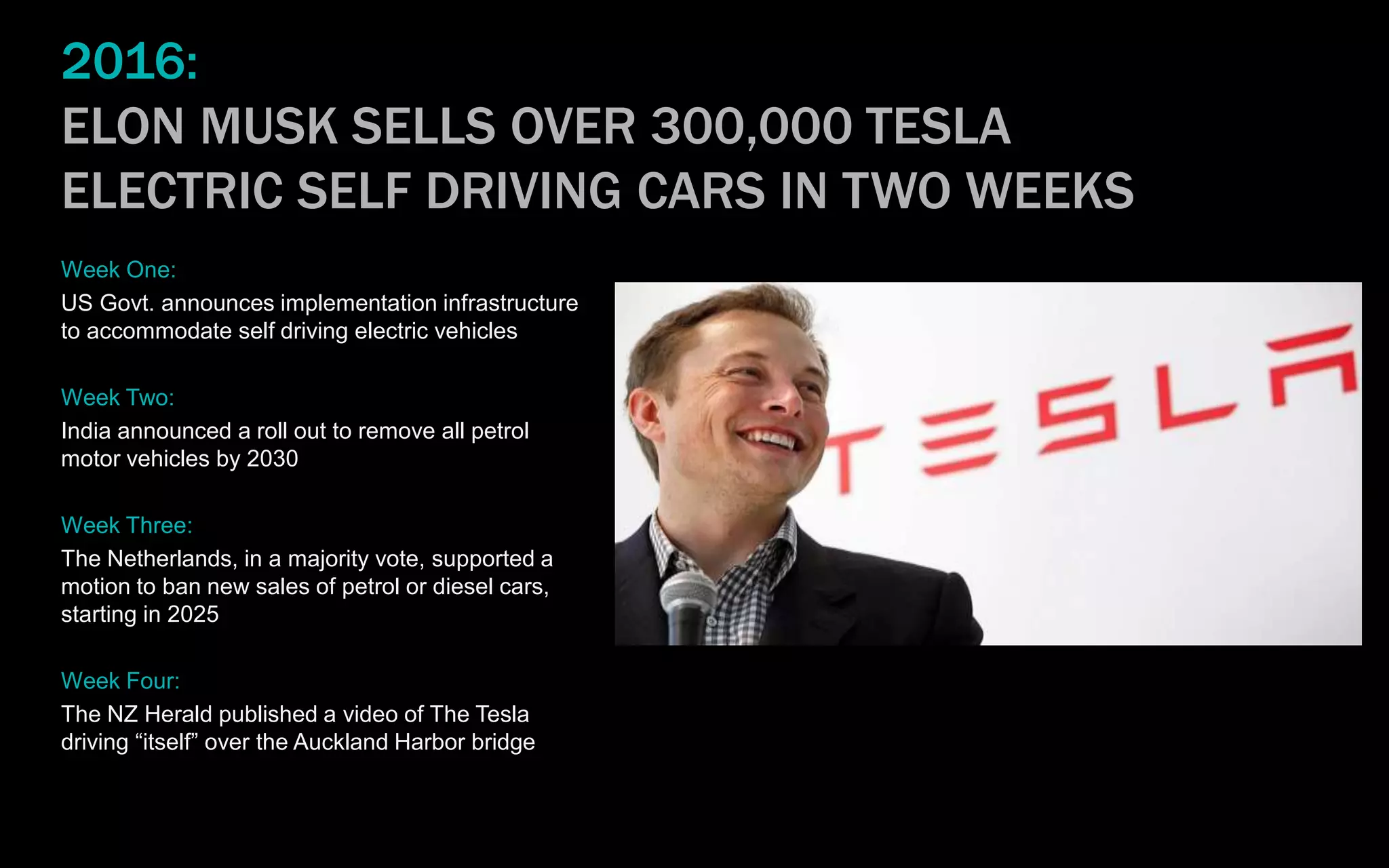2016:
ELON MUSK SELLS OVER 300,000 TESLA
ELECTRIC SELF DRIVING CARS IN TWO WEEKS
Week One:
US Govt. announces implementation infrastructure
to accommodate self driving electric vehicles
Week Two:
India announced a roll out to remove all petrol
motor vehicles by 2030
Week Three:
The Netherlands, in a majority vote, supported a
motion to ban new sales of petrol or diesel cars,
starting in 2025
Week Four:
The NZ Herald published a video of The Tesla
driving “itself” over the Auckland Harbor bridge
 