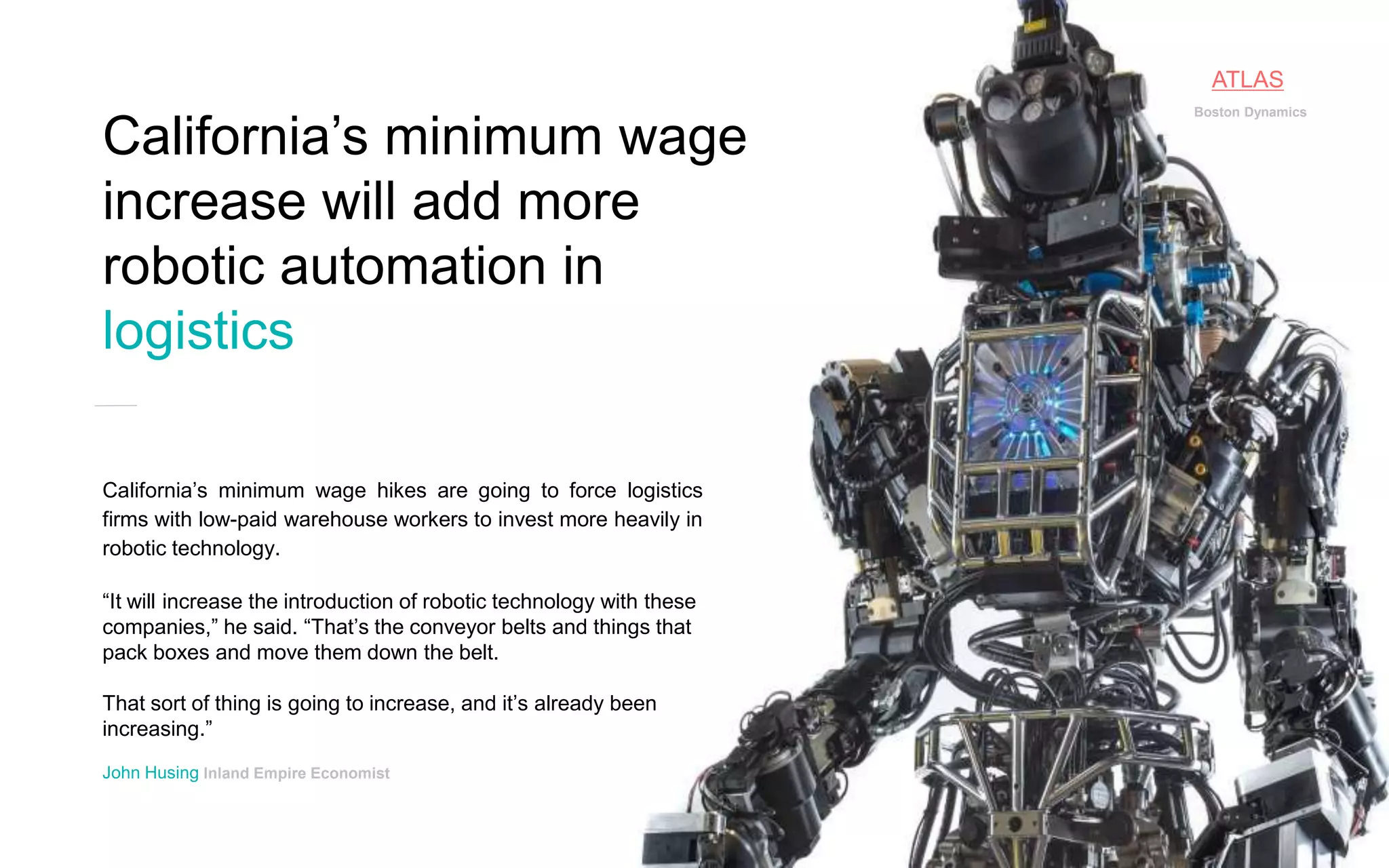 14P a g e
California’s minimum wage hikes are going to force logistics
firms with low-paid warehouse workers to invest more heavily in
robotic technology.
“It will increase the introduction of robotic technology with these
companies,” he said. “That’s the conveyor belts and things that
pack boxes and move them down the belt.
That sort of thing is going to increase, and it’s already been
increasing.”
John Husing Inland Empire Economist
California’s minimum wage
increase will add more
robotic automation in
logistics
Boston Dynamics
ATLAS
 