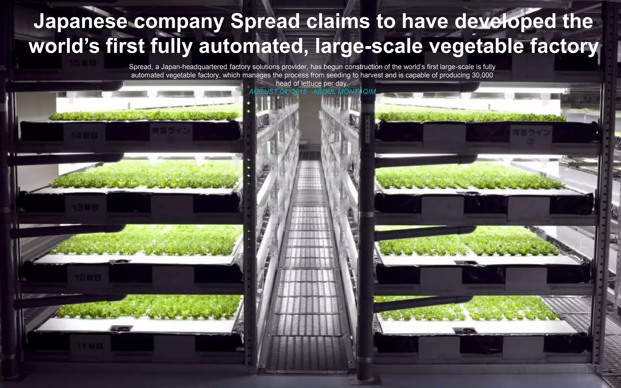 © 2014 Deloitte
Japanese company Spread claims to have developed the
world’s first fully automated, large-scale vegetable factory
Spread, a Japan-headquartered factory solutions provider, has begun construction of the world’s first large-scale is fully
automated vegetable factory, which manages the process from seeding to harvest and is capable of producing 30,000
head of lettuce per day.
AUGUST 04, 2015 ABDUL MONTAQIM
 
