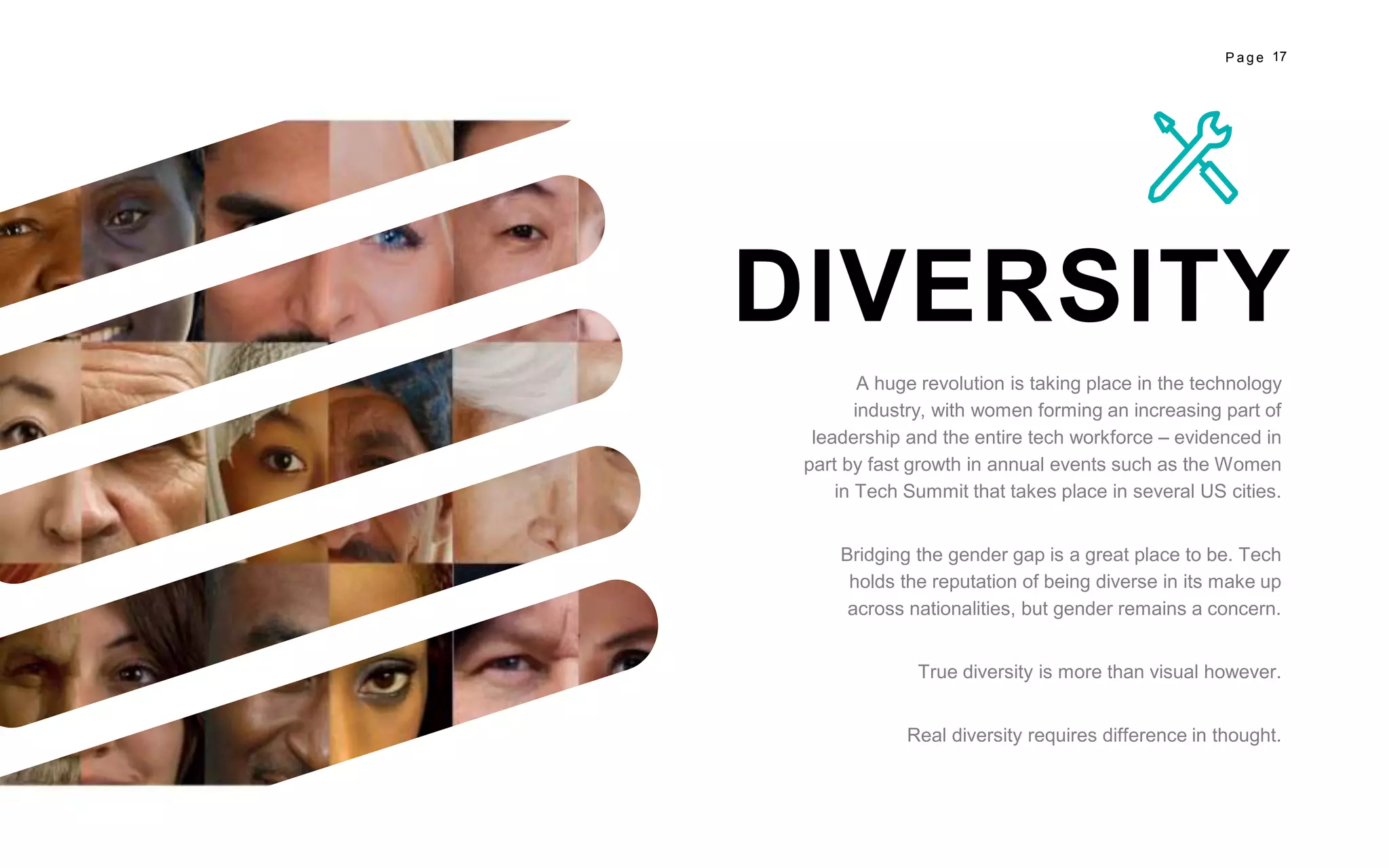 17P a g e
DIVERSITY
A huge revolution is taking place in the technology
industry, with women forming an increasing part of
leadership and the entire tech workforce – evidenced in
part by fast growth in annual events such as the Women
in Tech Summit that takes place in several US cities.
Bridging the gender gap is a great place to be. Tech
holds the reputation of being diverse in its make up
across nationalities, but gender remains a concern.
True diversity is more than visual however.
Real diversity requires difference in thought.
 
