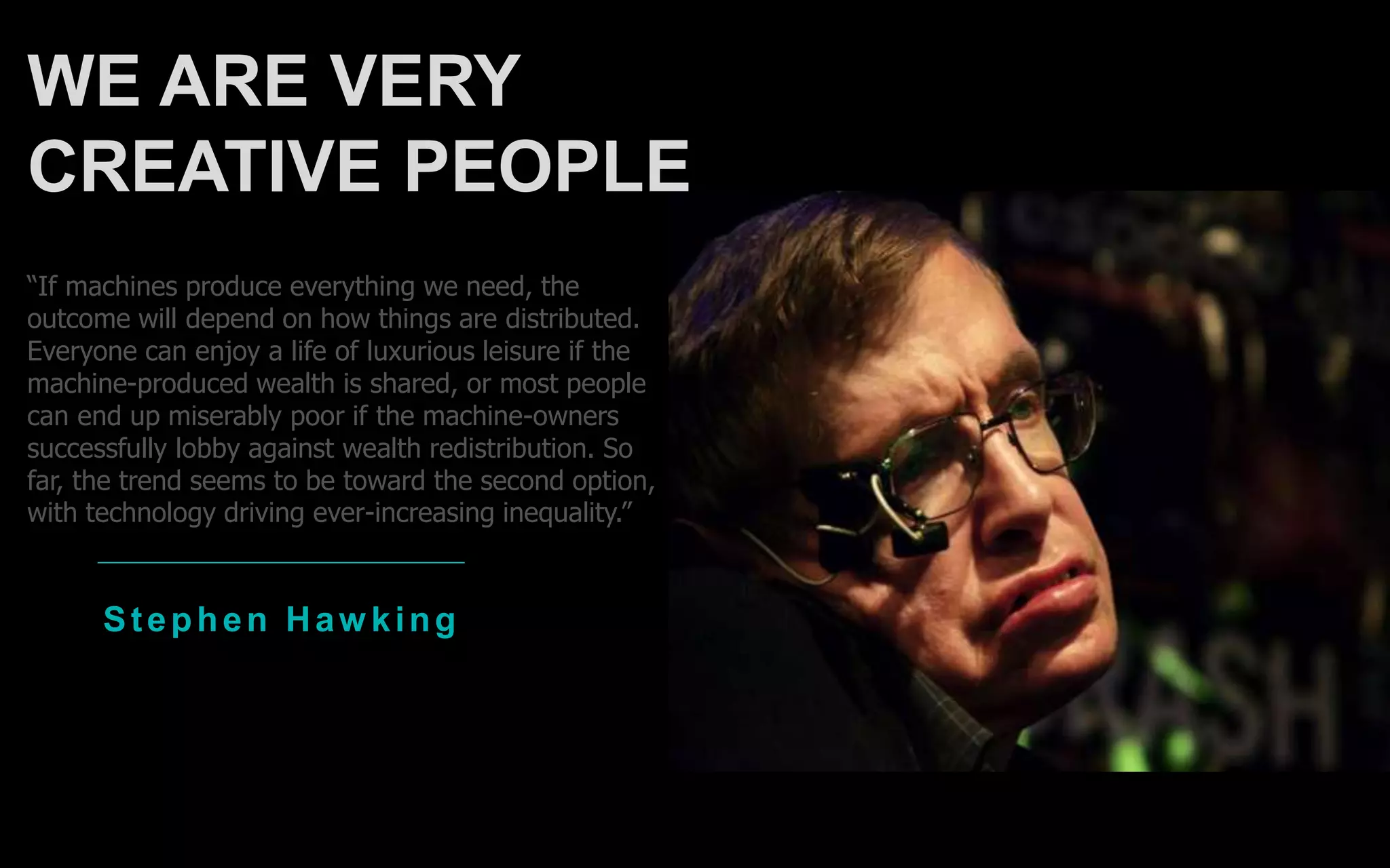 Stephen Haw king
“If machines produce everything we need, the
outcome will depend on how things are distributed.
Everyone can enjoy a life of luxurious leisure if the
machine-produced wealth is shared, or most people
can end up miserably poor if the machine-owners
successfully lobby against wealth redistribution. So
far, the trend seems to be toward the second option,
with technology driving ever-increasing inequality.”
WE ARE VERY
CREATIVE PEOPLE
 