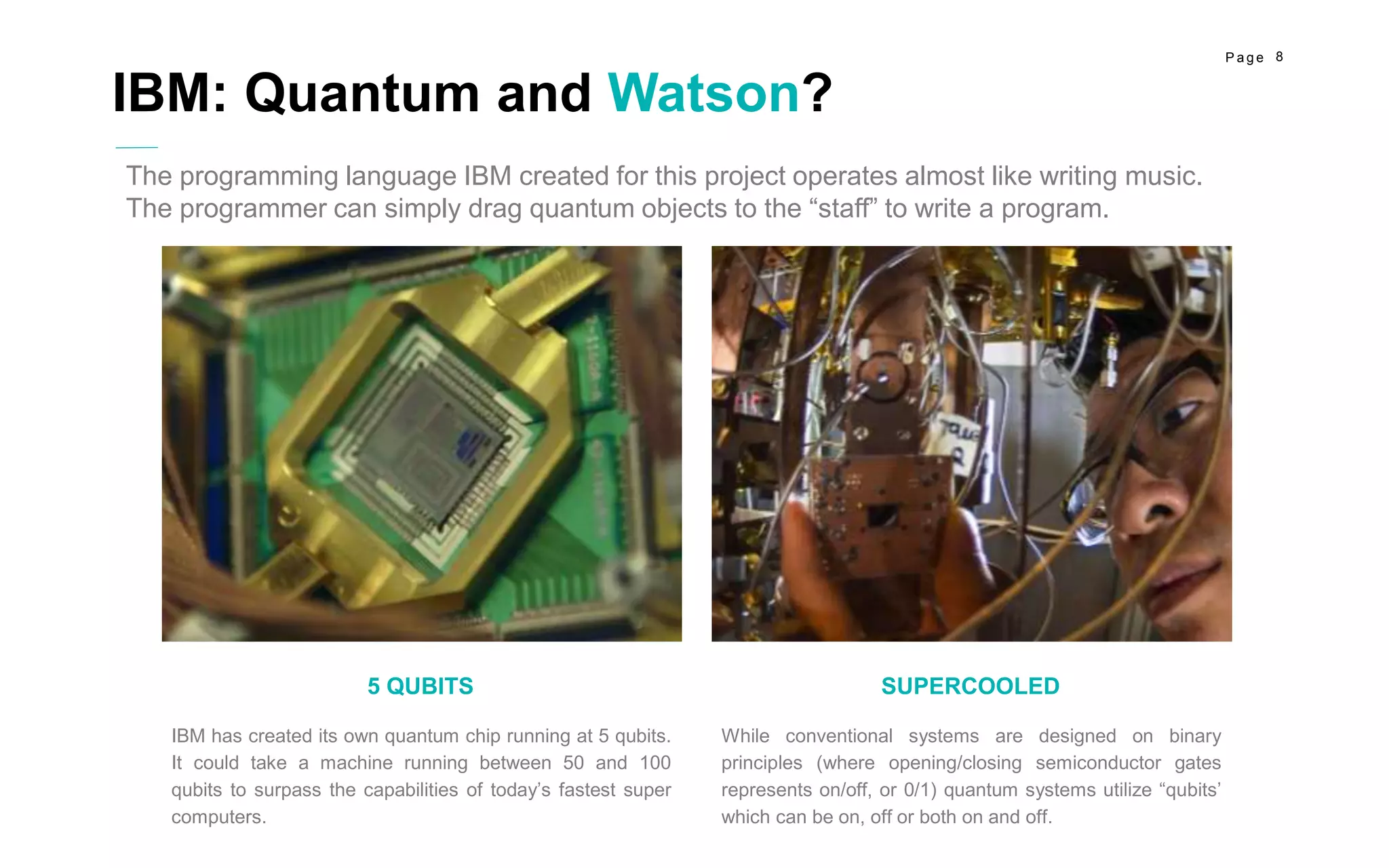 8P a g e
While conventional systems are designed on binary
principles (where opening/closing semiconductor gates
represents on/off, or 0/1) quantum systems utilize “qubits’
which can be on, off or both on and off.
SUPERCOOLED
IBM has created its own quantum chip running at 5 qubits.
It could take a machine running between 50 and 100
qubits to surpass the capabilities of today’s fastest super
computers.
5 QUBITS
IBM: Quantum and Watson?
The programming language IBM created for this project operates almost like writing music.
The programmer can simply drag quantum objects to the “staff” to write a program.
 