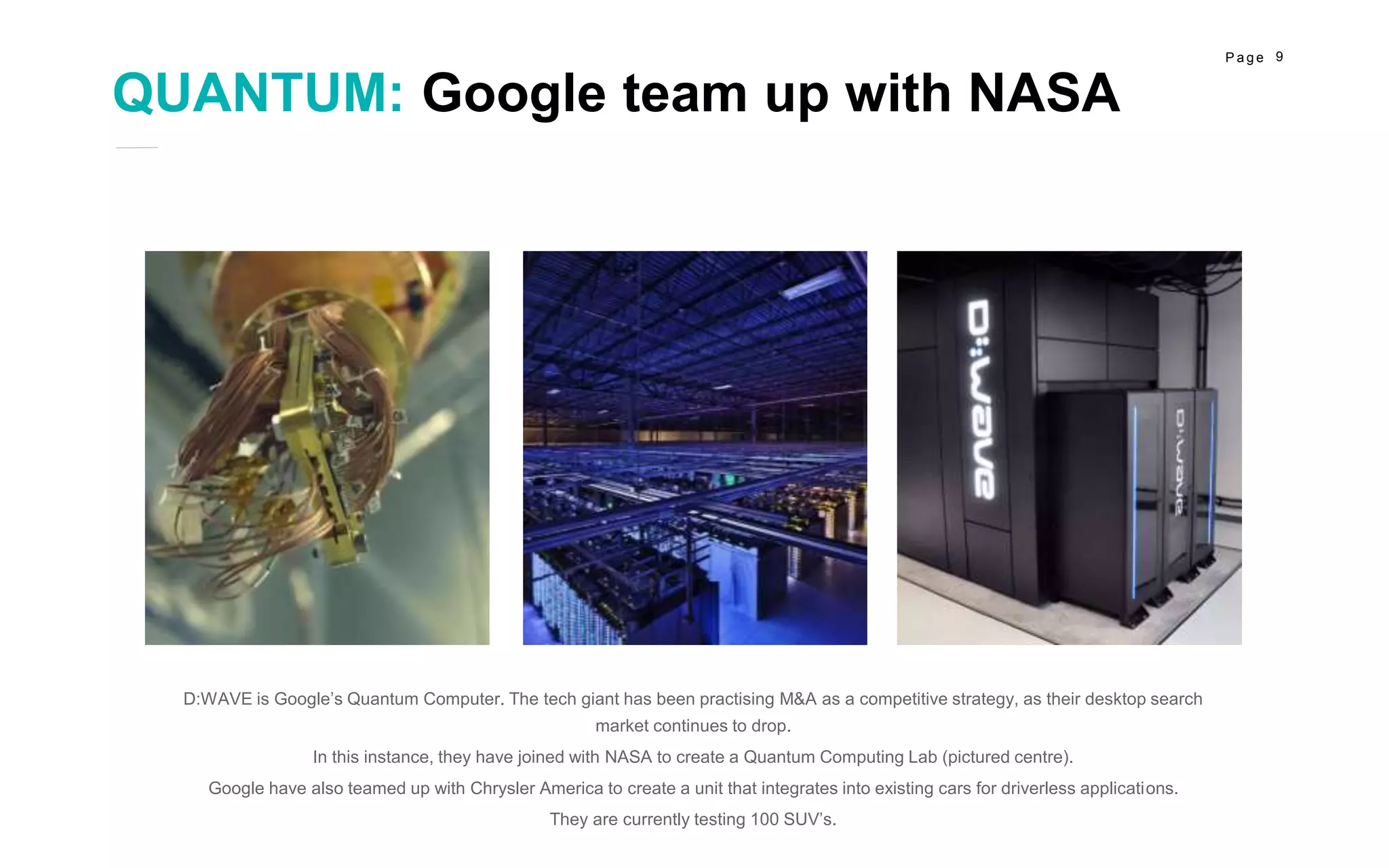 9P a g e
D:WAVE is Google’s Quantum Computer. The tech giant has been practising M&A as a competitive strategy, as their desktop search
market continues to drop.
In this instance, they have joined with NASA to create a Quantum Computing Lab (pictured centre).
Google have also teamed up with Chrysler America to create a unit that integrates into existing cars for driverless applications.
They are currently testing 100 SUV’s.
PROJECT 3
Marketing
PROJECT 1
Social Media
PROJECT 2
Awesome
QUANTUM: Google team up with NASA
 