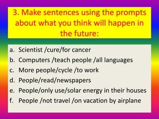 3. Make sentences using the prompts
about what you think will happen in
the future:
a. Scientist /cure/for cancer
b. Computers /teach people /all languages
c. More people/cycle /to work
d. People/read/newspapers
e. People/only use/solar energy in their houses
f. People /not travel /on vacation by airplane