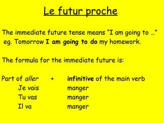 Le futur proche
The immediate future tense means “I am going to …”
eg. Tomorrow I am going to do my homework.
The formula for the immediate future is:
Part of aller + infinitive of the main verb
Je vais manger
Tu vas manger
Il va manger
 