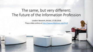 The same, but very different:
The future of the Information Profession
Leaders Network, Bristol, 17.05.2018
These slides o...